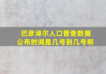 巴彦淖尔人口普查数据公布时间是几号到几号啊