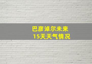 巴彦淖尔未来15天天气情况