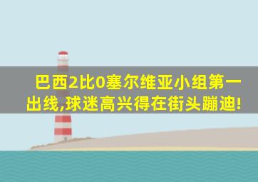 巴西2比0塞尔维亚小组第一出线,球迷高兴得在街头蹦迪!