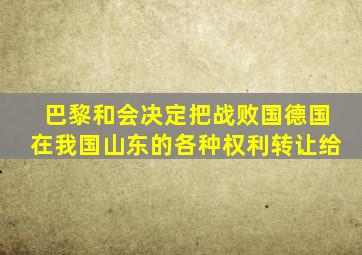 巴黎和会决定把战败国德国在我国山东的各种权利转让给