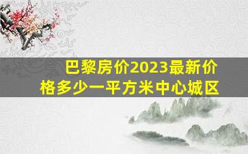 巴黎房价2023最新价格多少一平方米中心城区