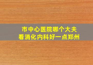 市中心医院哪个大夫看消化内科好一点郑州