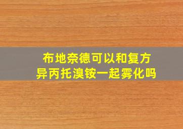 布地奈德可以和复方异丙托溴铵一起雾化吗