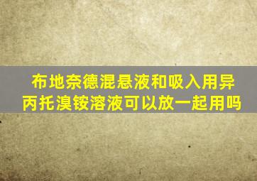 布地奈德混悬液和吸入用异丙托溴铵溶液可以放一起用吗