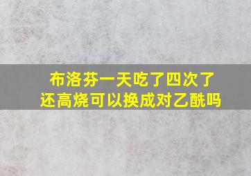 布洛芬一天吃了四次了还高烧可以换成对乙酰吗