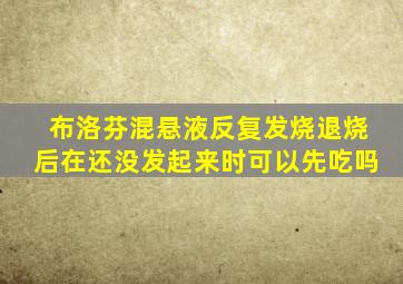 布洛芬混悬液反复发烧退烧后在还没发起来时可以先吃吗