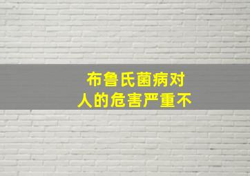 布鲁氏菌病对人的危害严重不