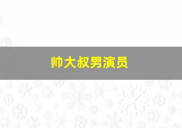 帅大叔男演员