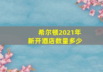 希尔顿2021年新开酒店数量多少