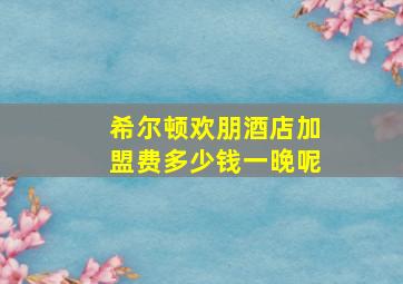 希尔顿欢朋酒店加盟费多少钱一晚呢