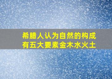 希腊人认为自然的构成有五大要素金木水火土