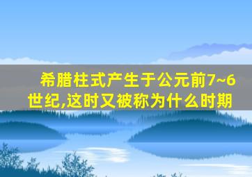 希腊柱式产生于公元前7~6世纪,这时又被称为什么时期