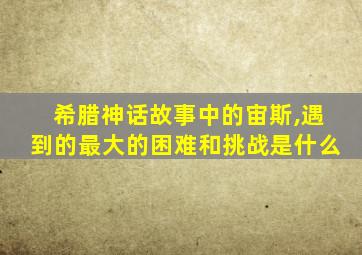 希腊神话故事中的宙斯,遇到的最大的困难和挑战是什么