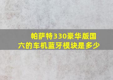 帕萨特330豪华版国六的车机蓝牙模块是多少