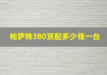 帕萨特380顶配多少钱一台