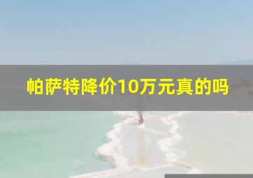 帕萨特降价10万元真的吗