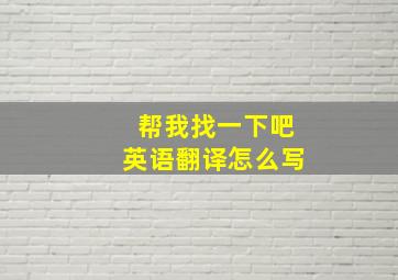 帮我找一下吧英语翻译怎么写