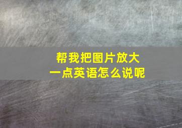 帮我把图片放大一点英语怎么说呢