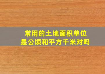 常用的土地面积单位是公顷和平方千米对吗