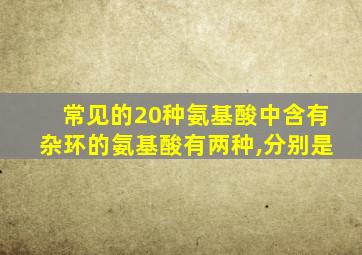 常见的20种氨基酸中含有杂环的氨基酸有两种,分别是