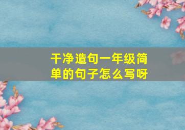 干净造句一年级简单的句子怎么写呀