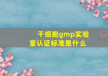 干细胞gmp实验室认证标准是什么