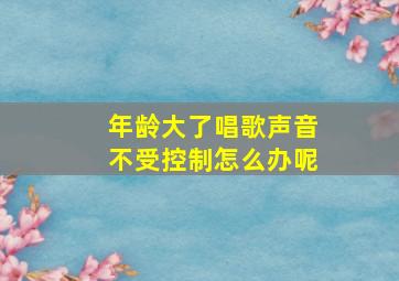 年龄大了唱歌声音不受控制怎么办呢