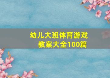 幼儿大班体育游戏教案大全100篇