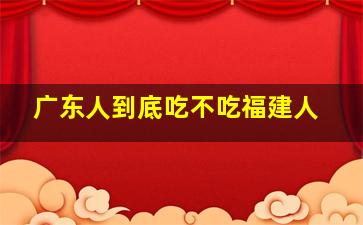 广东人到底吃不吃福建人