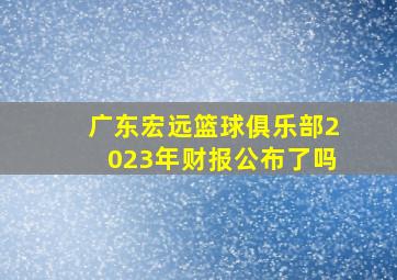 广东宏远篮球俱乐部2023年财报公布了吗