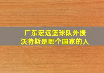 广东宏远篮球队外援沃特斯是哪个国家的人