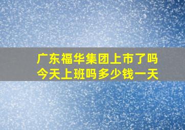 广东福华集团上市了吗今天上班吗多少钱一天