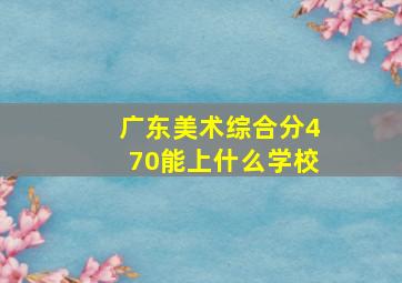 广东美术综合分470能上什么学校