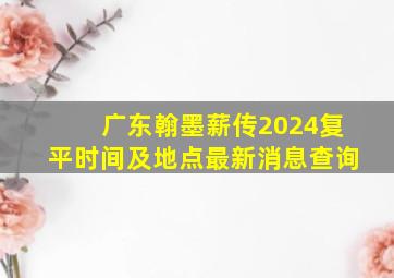 广东翰墨薪传2024复平时间及地点最新消息查询