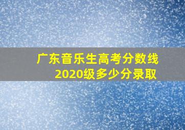 广东音乐生高考分数线2020级多少分录取