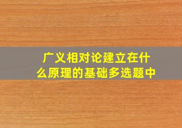 广义相对论建立在什么原理的基础多选题中