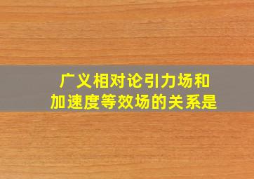 广义相对论引力场和加速度等效场的关系是