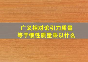 广义相对论引力质量等于惯性质量乘以什么