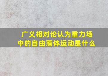 广义相对论认为重力场中的自由落体运动是什么