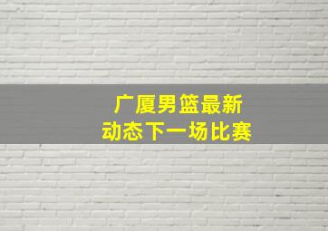 广厦男篮最新动态下一场比赛