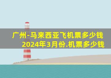 广州-马来西亚飞机票多少钱2024年3月份.机票多少钱