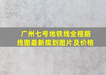 广州七号地铁线全程路线图最新规划图片及价格