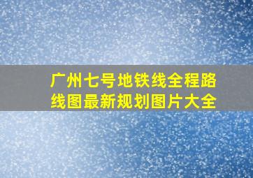 广州七号地铁线全程路线图最新规划图片大全