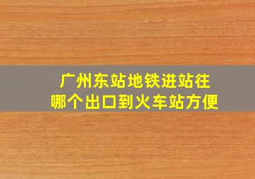 广州东站地铁进站往哪个出口到火车站方便