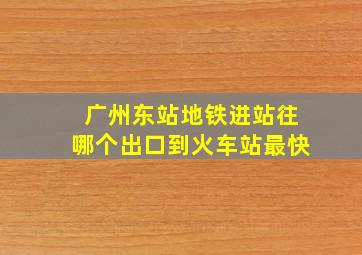 广州东站地铁进站往哪个出口到火车站最快