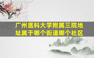 广州医科大学附属三院地址属于哪个街道哪个社区