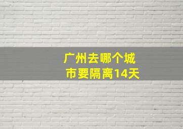 广州去哪个城市要隔离14天