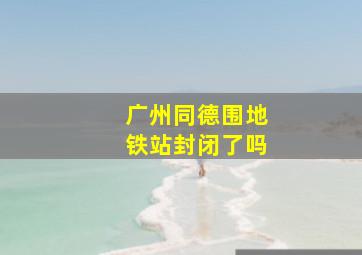 广州同德围地铁站封闭了吗