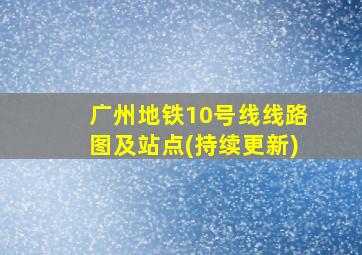 广州地铁10号线线路图及站点(持续更新)