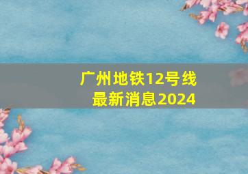 广州地铁12号线最新消息2024